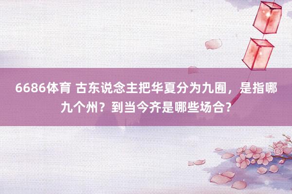 6686体育 古东说念主把华夏分为九囿，是指哪九个州？到当今齐是哪些场合？