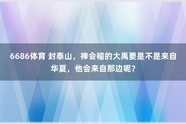 6686体育 封泰山，禅会稽的大禹要是不是来自华夏，他会来自那边呢？