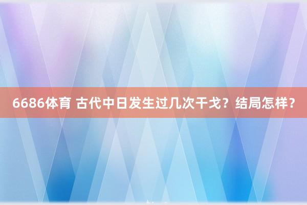 6686体育 古代中日发生过几次干戈？结局怎样？