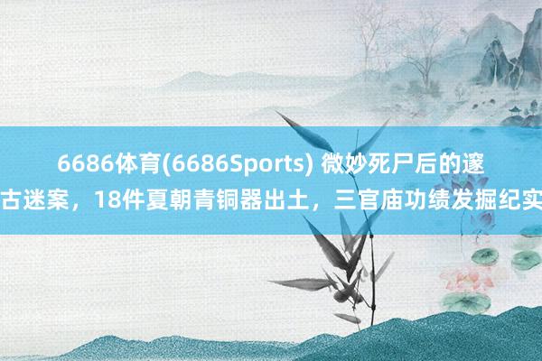 6686体育(6686Sports) 微妙死尸后的邃古迷案，18件夏朝青铜器出土，三官庙功绩发掘纪实