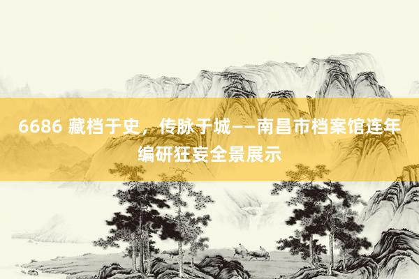 6686 藏档于史，传脉于城——南昌市档案馆连年编研狂妄全景展示