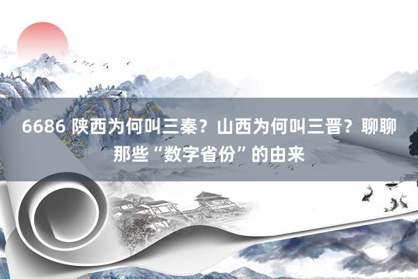 6686 陕西为何叫三秦？山西为何叫三晋？聊聊那些“数字省份”的由来
