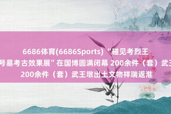 6686体育(6686Sports) “碰见考烈王——安徽淮南武王墩一号墓考古效果展”在国博圆满闭幕 200余件（套）武王墩出土文物祥瑞返淮