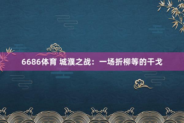 6686体育 城濮之战：一场折柳等的干戈