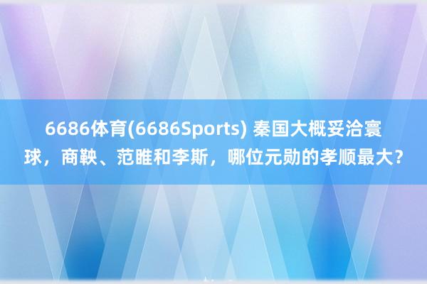 6686体育(6686Sports) 秦国大概妥洽寰球，商鞅、范睢和李斯，哪位元勋的孝顺最大？