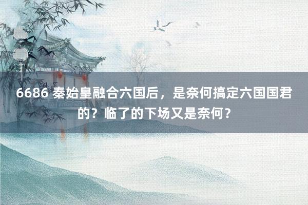 6686 秦始皇融合六国后，是奈何搞定六国国君的？临了的下场又是奈何？
