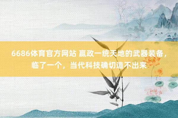 6686体育官方网站 嬴政一统天地的武器装备，临了一个，当代科技确切造不出来