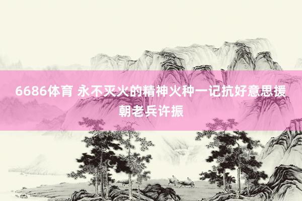 6686体育 永不灭火的精神火种一记抗好意思援朝老兵许振
