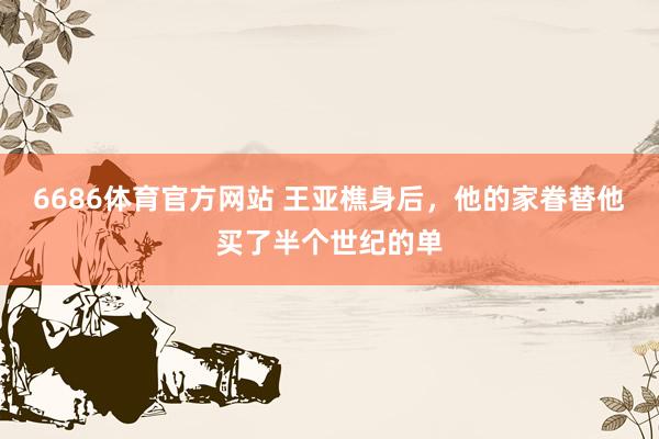 6686体育官方网站 王亚樵身后，他的家眷替他买了半个世纪的单