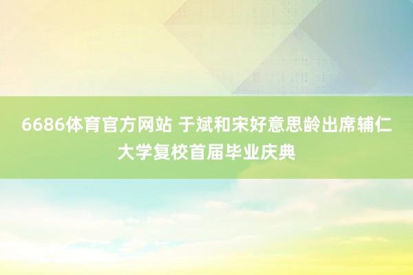 6686体育官方网站 于斌和宋好意思龄出席辅仁大学复校首届毕业庆典