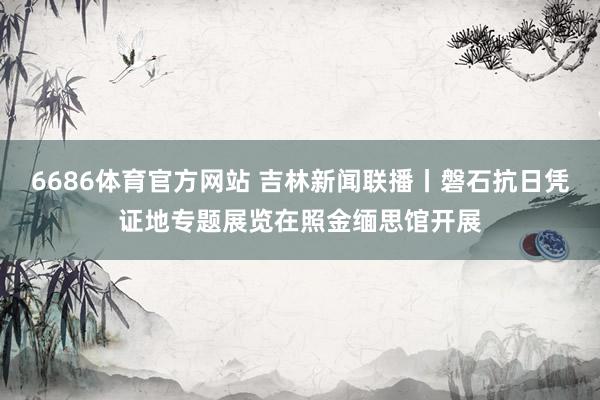 6686体育官方网站 吉林新闻联播丨磐石抗日凭证地专题展览在照金缅思馆开展