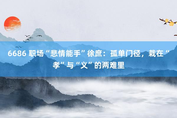 6686 职场“悲情能手”徐庶：孤单门径，栽在“孝”与“义”的两难里