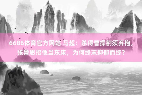6686体育官方网站 马超：杀得曹操割须弃袍，张鲁思招他当东床，为何终末抑郁而终？