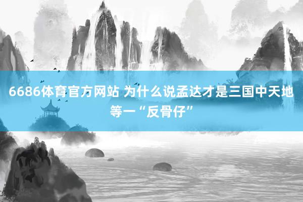 6686体育官方网站 为什么说孟达才是三国中天地等一“反骨仔”