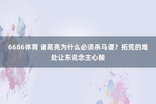 6686体育 诸葛亮为什么必须杀马谡？拓荒的难处让东说念主心酸