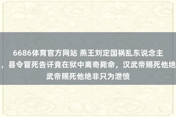 6686体育官方网站 燕王刘定国祸乱东说念主伦二十四年，县令冒死告讦竟在狱中离奇毙命，汉武帝赐死他绝非只为泄愤