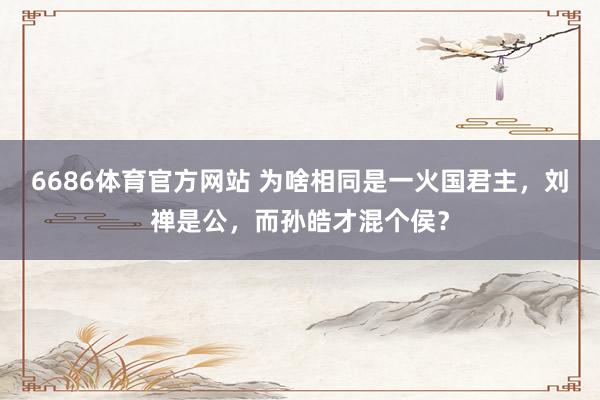 6686体育官方网站 为啥相同是一火国君主，刘禅是公，而孙皓才混个侯？