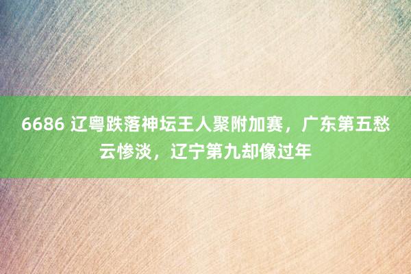 6686 辽粤跌落神坛王人聚附加赛，广东第五愁云惨淡，辽宁第九却像过年