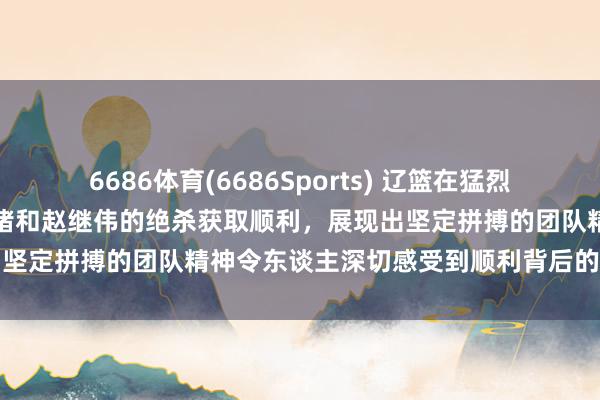 6686体育(6686Sports) 辽篮在猛烈角逐中借助莫兰德的关节封堵和赵继伟的绝杀获取顺利，展现出坚定拼搏的团队精神令东谈主深切感受到顺利背后的不屈不挠