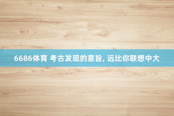 6686体育 考古发现的意旨, 远比你联想中大