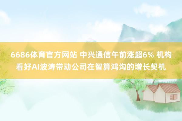6686体育官方网站 中兴通信午前涨超6% 机构看好AI波涛带动公司在智算鸿沟的增长契机