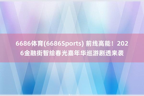 6686体育(6686Sports) 前线高能！2026金融街智绘春光嘉年华巡游剧透来袭