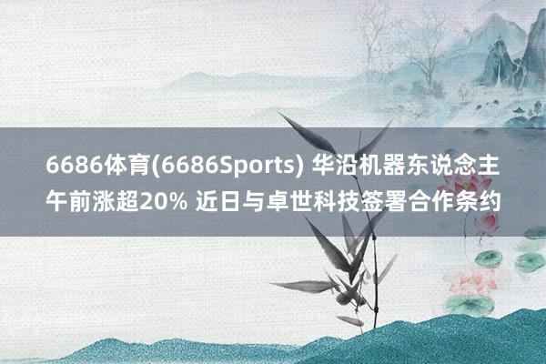 6686体育(6686Sports) 华沿机器东说念主午前涨超20% 近日与卓世科技签署合作条约