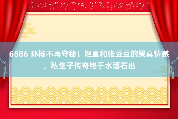 6686 孙杨不再守秘！坦直和张豆豆的果真情感，私生子传奇终于水落石出