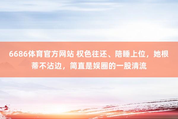 6686体育官方网站 权色往还、陪睡上位，她根蒂不沾边，简直是娱圈的一股清流