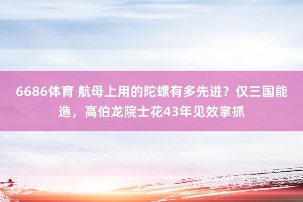 6686体育 航母上用的陀螺有多先进？仅三国能造，高伯龙院士花43年见效掌抓