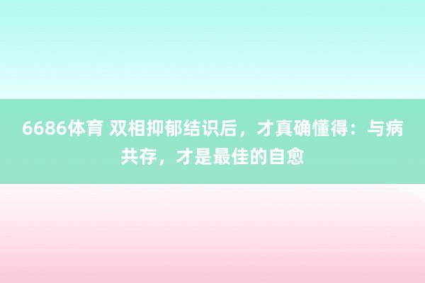 6686体育 双相抑郁结识后，才真确懂得：与病共存，才是最佳的自愈