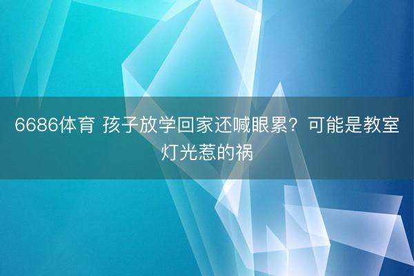 6686体育 孩子放学回家还喊眼累？可能是教室灯光惹的祸