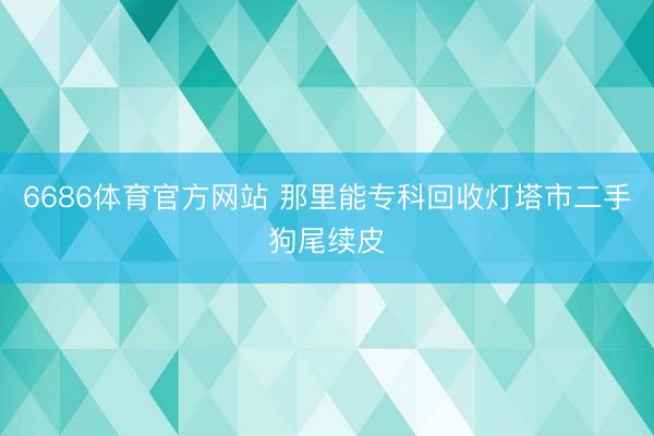 6686体育官方网站 那里能专科回收灯塔市二手狗尾续皮