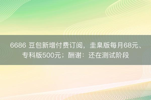 6686 豆包新增付费订阅，圭臬版每月68元、专科版500元；酬谢：还在测试阶段