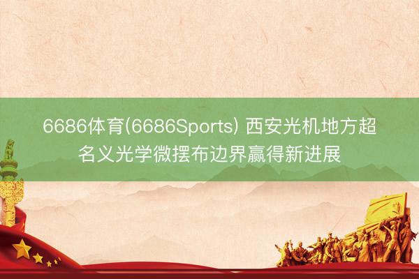 6686体育(6686Sports) 西安光机地方超名义光学微摆布边界赢得新进展