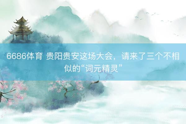 6686体育 贵阳贵安这场大会，请来了三个不相似的“词元精灵”