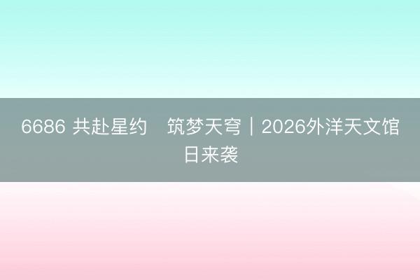 6686 共赴星约・筑梦天穹｜2026外洋天文馆日来袭