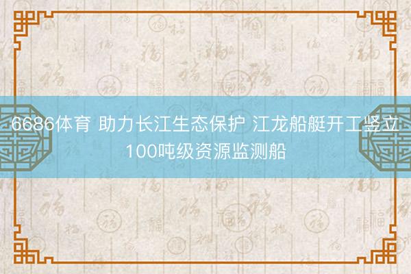 6686体育 助力长江生态保护 江龙船艇开工竖立100吨级资源监测船