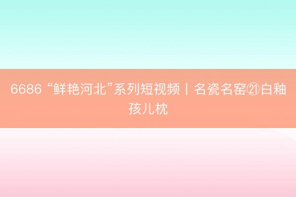 6686 “鲜艳河北”系列短视频丨名瓷名窑㉑白釉孩儿枕