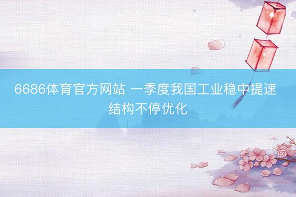 6686体育官方网站 一季度我国工业稳中提速 结构不停优化