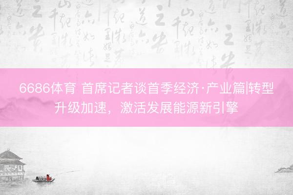 6686体育 首席记者谈首季经济·产业篇|转型升级加速，激活发展能源新引擎