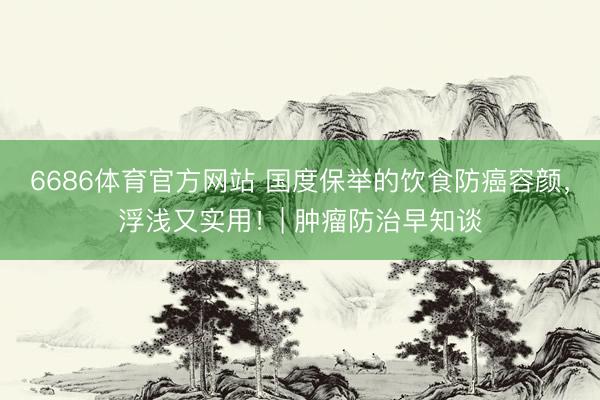 6686体育官方网站 国度保举的饮食防癌容颜，浮浅又实用！| 肿瘤防治早知谈
