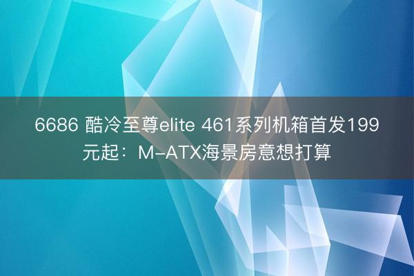 6686 酷冷至尊elite 461系列机箱首发199元起：M-ATX海景房意想打算