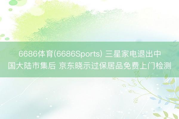 6686体育(6686Sports) 三星家电退出中国大陆市集后 京东晓示过保居品免费上门检测
