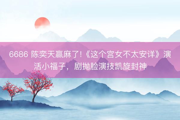 6686 陈奕天赢麻了!《这个宫女不太安详》演活小福子，剧抛脸演技凯旋封神