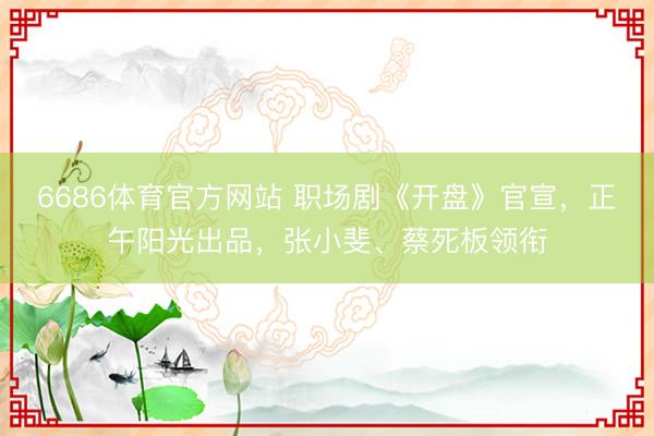 6686体育官方网站 职场剧《开盘》官宣，正午阳光出品，张小斐、蔡死板领衔